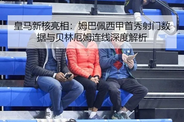 皇马新核亮相：姆巴佩西甲首秀射门数据与贝林厄姆连线深度解析