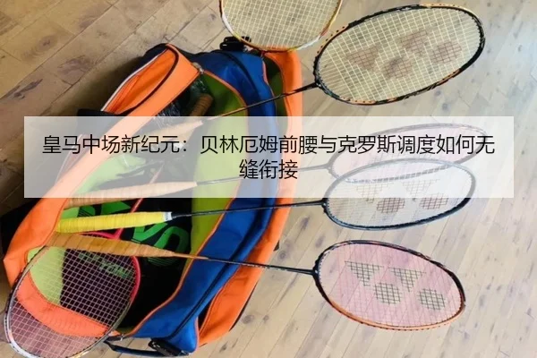 皇马中场新纪元：贝林厄姆前腰与克罗斯调度如何无缝衔接
