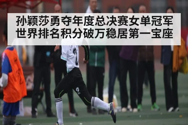 孙颖莎勇夺年度总决赛女单冠军世界排名积分破万稳居第一宝座