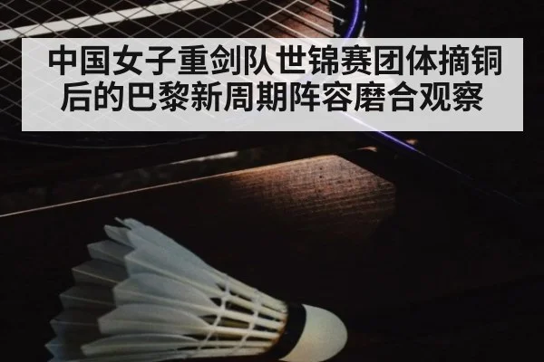 中国女子重剑队世锦赛团体摘铜后的巴黎新周期阵容磨合观察